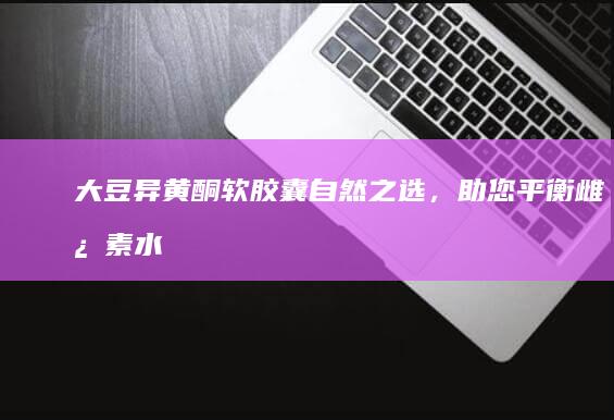 大豆异黄酮软胶囊：自然之选，助您平衡雌激素水平