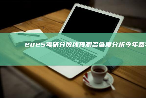 2025考研分数线预测：多维度分析今年备考形势